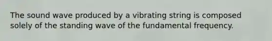 The sound wave produced by a vibrating string is composed solely of the standing wave of the fundamental frequency.