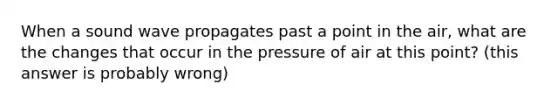 When a sound wave propagates past a point in the air, what are the changes that occur in the pressure of air at this point? (this answer is probably wrong)