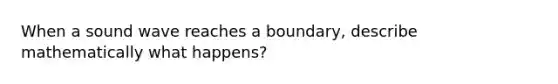 When a sound wave reaches a boundary, describe mathematically what happens?