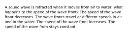 A sound wave is refracted when it moves from air to water, what happens to the speed of the wave front? The speed of the wave front decreases. The wave fronts travel at different speeds in air and in the water. The speed of the wave front increases. The speed of the wave from stays constant.