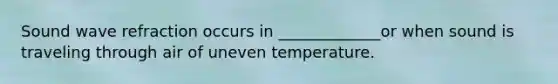Sound wave refraction occurs in _____________or when sound is traveling through air of uneven temperature.