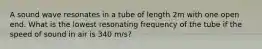 A sound wave resonates in a tube of length 2m with one open end. What is the lowest resonating frequency of the tube if the speed of sound in air is 340 m/s?