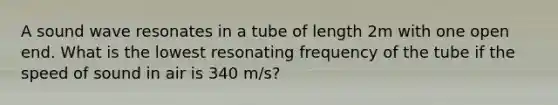 A sound wave resonates in a tube of length 2m with one open end. What is the lowest resonating frequency of the tube if the speed of sound in air is 340 m/s?