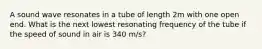 A sound wave resonates in a tube of length 2m with one open end. What is the next lowest resonating frequency of the tube if the speed of sound in air is 340 m/s?