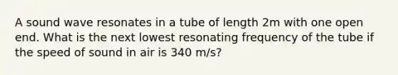 A sound wave resonates in a tube of length 2m with one open end. What is the next lowest resonating frequency of the tube if the speed of sound in air is 340 m/s?