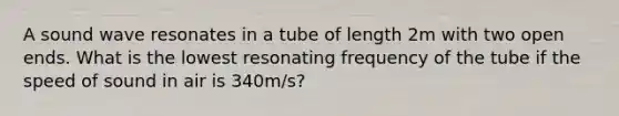 A sound wave resonates in a tube of length 2m with two open ends. What is the lowest resonating frequency of the tube if the speed of sound in air is 340m/s?