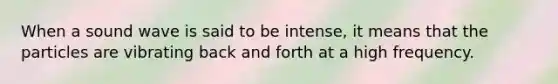 When a sound wave is said to be intense, it means that the particles are vibrating back and forth at a high frequency.