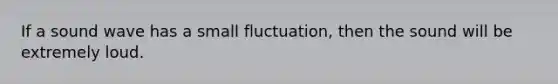 If a sound wave has a small fluctuation, then the sound will be extremely loud.