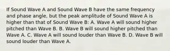 If Sound Wave A and Sound Wave B have the same frequency and phase angle, but the peak amplitude of Sound Wave A is higher than that of Sound Wave B: A. Wave A will sound higher pitched than Wave B. B. Wave B will sound higher pitched than Wave A. C. Wave A will sound louder than Wave B. D. Wave B will sound louder than Wave A.