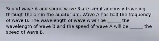 Sound wave A and sound wave B are simultaneously traveling through the air in the auditorium. Wave A has half the frequency of wave B. The wavelength of wave A will be ______ the wavelength of wave B and the speed of wave A will be ______ the speed of wave B.