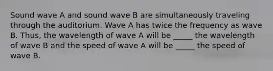 Sound wave A and sound wave B are simultaneously traveling through the auditorium. Wave A has twice the frequency as wave B. Thus, the wavelength of wave A will be _____ the wavelength of wave B and the speed of wave A will be _____ the speed of wave B.