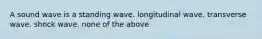 A sound wave is a standing wave. longitudinal wave. transverse wave. shock wave. none of the above