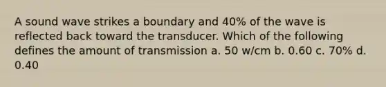 A sound wave strikes a boundary and 40% of the wave is reflected back toward the transducer. Which of the following defines the amount of transmission a. 50 w/cm b. 0.60 c. 70% d. 0.40