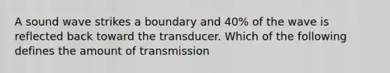 A sound wave strikes a boundary and 40% of the wave is reflected back toward the transducer. Which of the following defines the amount of transmission