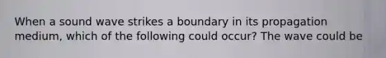 When a sound wave strikes a boundary in its propagation medium, which of the following could occur? The wave could be