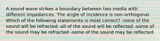 A sound wave strikes a boundary between two media with different impedances. The angle of incidence is non-orthogonal. Which of the following statements is most correct? -none of the sound will be refracted -all of the sound will be reflected -some of the sound may be refracted -some of the sound may be reflected