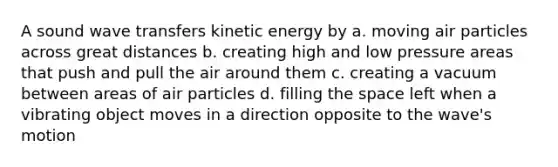 A sound wave transfers kinetic energy by a. moving air particles across great distances b. creating high and low pressure areas that push and pull the air around them c. creating a vacuum between areas of air particles d. filling the space left when a vibrating object moves in a direction opposite to the wave's motion