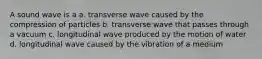 A sound wave is a a. transverse wave caused by the compression of particles b. transverse wave that passes through a vacuum c. longitudinal wave produced by the motion of water d. longitudinal wave caused by the vibration of a medium