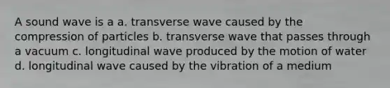 A sound wave is a a. transverse wave caused by the compression of particles b. transverse wave that passes through a vacuum c. longitudinal wave produced by the motion of water d. longitudinal wave caused by the vibration of a medium