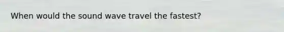 When would the sound wave travel the fastest?