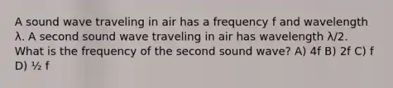 A sound wave traveling in air has a frequency f and wavelength λ. A second sound wave traveling in air has wavelength λ/2. What is the frequency of the second sound wave? A) 4f B) 2f C) f D) ½ f