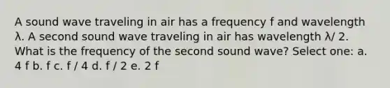 A sound wave traveling in air has a frequency f and wavelength λ. A second sound wave traveling in air has wavelength λ/ 2. What is the frequency of the second sound wave? Select one: a. 4 f b. f c. f / 4 d. f / 2 e. 2 f