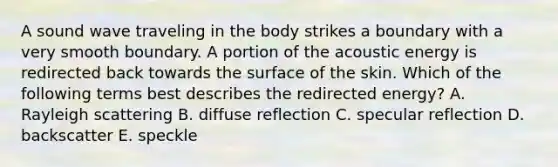 A sound wave traveling in the body strikes a boundary with a very smooth boundary. A portion of the acoustic energy is redirected back towards the surface of the skin. Which of the following terms best describes the redirected energy? A. Rayleigh scattering B. diffuse reflection C. specular reflection D. backscatter E. speckle