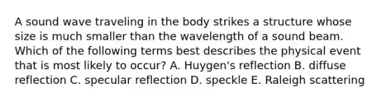 A sound wave traveling in the body strikes a structure whose size is much smaller than the wavelength of a sound beam. Which of the following terms best describes the physical event that is most likely to occur? A. Huygen's reflection B. diffuse reflection C. specular reflection D. speckle E. Raleigh scattering