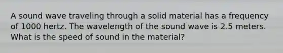 A sound wave traveling through a solid material has a frequency of 1000 hertz. The wavelength of the sound wave is 2.5 meters. What is the speed of sound in the material?