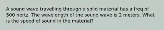 A sound wave travelling through a solid material has a freq of 500 hertz. The wavelength of the sound wave is 2 meters. What is the speed of sound in the material?