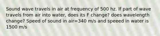 Sound wave travels in air at frequency of 500 hz. If part of wave travels from air into water, does its F change? does wavelength change? Speed of sound in air=340 m/s and speeed in water is 1500 m/s