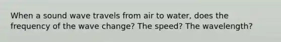 When a sound wave travels from air to water, does the frequency of the wave change? The speed? The wavelength?