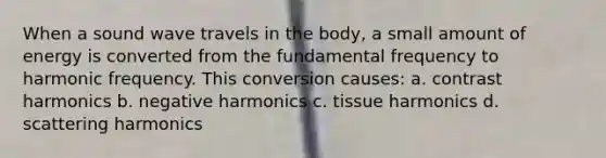 When a sound wave travels in the body, a small amount of energy is converted from the fundamental frequency to harmonic frequency. This conversion causes: a. contrast harmonics b. negative harmonics c. tissue harmonics d. scattering harmonics