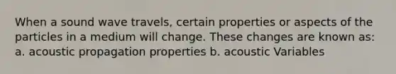 When a sound wave travels, certain properties or aspects of the particles in a medium will change. These changes are known as: a. acoustic propagation properties b. acoustic Variables