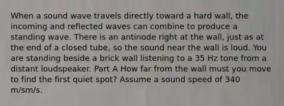 When a sound wave travels directly toward a hard wall, the incoming and reflected waves can combine to produce a standing wave. There is an antinode right at the wall, just as at the end of a closed tube, so the sound near the wall is loud. You are standing beside a brick wall listening to a 35 Hz tone from a distant loudspeaker. Part A How far from the wall must you move to find the first quiet spot? Assume a sound speed of 340 m/sm/s.