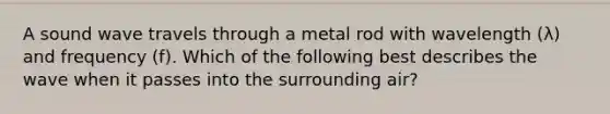 A sound wave travels through a metal rod with wavelength (λ) and frequency (f). Which of the following best describes the wave when it passes into the surrounding air?