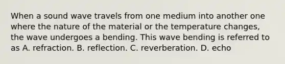 When a sound wave travels from one medium into another one where the nature of the material or the temperature changes, the wave undergoes a bending. This wave bending is referred to as A. refraction. B. reflection. C. reverberation. D. echo