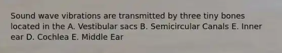 Sound wave vibrations are transmitted by three tiny bones located in the A. Vestibular sacs B. Semicircular Canals E. Inner ear D. Cochlea E. Middle Ear