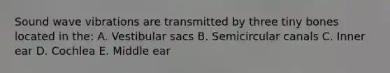 Sound wave vibrations are transmitted by three tiny bones located in the: A. Vestibular sacs B. Semicircular canals C. Inner ear D. Cochlea E. Middle ear