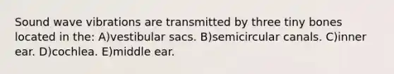 Sound wave vibrations are transmitted by three tiny bones located in the: A)vestibular sacs. B)semicircular canals. C)inner ear. D)cochlea. E)middle ear.