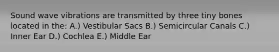 Sound wave vibrations are transmitted by three tiny bones located in the: A.) Vestibular Sacs B.) Semicircular Canals C.) Inner Ear D.) Cochlea E.) Middle Ear