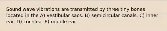 Sound wave vibrations are transmitted by three tiny bones located in the A) vestibular sacs. B) semicircular canals. C) inner ear. D) cochlea. E) middle ear