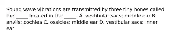 Sound wave vibrations are transmitted by three tiny bones called the _____ located in the _____. A. vestibular sacs; middle ear B. anvils; cochlea C. ossicles; middle ear D. vestibular sacs; inner ear