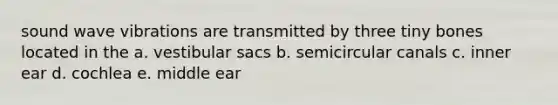 sound wave vibrations are transmitted by three tiny bones located in the a. vestibular sacs b. semicircular canals c. inner ear d. cochlea e. middle ear