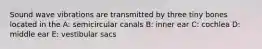 Sound wave vibrations are transmitted by three tiny bones located in the A: semicircular canals B: inner ear C: cochlea D: middle ear E: vestibular sacs