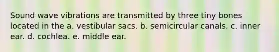 Sound wave vibrations are transmitted by three tiny bones located in the a. vestibular sacs. b. semicircular canals. c. inner ear. d. cochlea. e. middle ear.