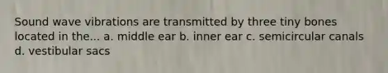 Sound wave vibrations are transmitted by three tiny bones located in the... a. middle ear b. inner ear c. semicircular canals d. vestibular sacs