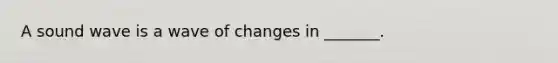 A sound wave is a wave of changes in _______.