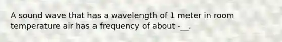 A sound wave that has a wavelength of 1 meter in room temperature air has a frequency of about -__.