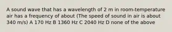 A sound wave that has a wavelength of 2 m in room-temperature air has a frequency of about (The speed of sound in air is about 340 m/s) A 170 Hz B 1360 Hz C 2040 Hz D none of the above